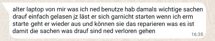 WhatsApp-Anfrage eines Kunden: Laptop startet nicht mehr – Angst vor Datenverlust Zu sehen ist ein Screenshot einer typischen WhatsApp-Nachricht, wie sie regelmäßig bei Computerheld Linz eingeht. Die Nachricht stammt offensichtlich von einer Privatperson ohne technisches Hintergrundwissen und ist in einfacher, durchgehender Alltagssprache verfasst – ohne Satzzeichen, ohne Struktur, dafür mit klar erkennbarer Sorge. Der Absender beschreibt ein häufiges Szenario aus der Praxis: Ein älterer Laptop, der längere Zeit nicht benutzt wurde, lässt sich plötzlich nicht mehr starten. Beim Einschalten geht das Gerät kurz an, fährt aber sofort wieder herunter. Ein stabiler Betrieb ist nicht möglich. Im Fokus der Anfrage steht dabei nicht die Hardware selbst, sondern die darauf gespeicherten Daten. Der Nutzer betont, dass sich „wichtige Sachen“ auf dem Gerät befinden und stellt direkt die zentrale Frage: Ob eine Reparatur möglich ist – und vor allem, ob die Daten gerettet werden können. Die Nachricht spiegelt exakt die emotionale Lage vieler Kunden wider: Unsicherheit, Zeitdruck und die Angst vor Datenverlust. Technische Details fehlen komplett – stattdessen steht der Wunsch im Vordergrund, die persönlichen Dateien nicht zu verlieren. Solche Anfragen bilden die typische Ausgangssituation für professionelle Datenrettung im Privatkundenbereich. März 2026